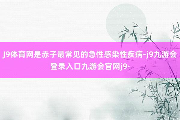 J9体育网是赤子最常见的急性感染性疾病-j9九游会登录入口九游会官网j9·