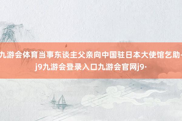 九游会体育当事东谈主父亲向中国驻日本大使馆乞助-j9九游会登录入口九游会官网j9·