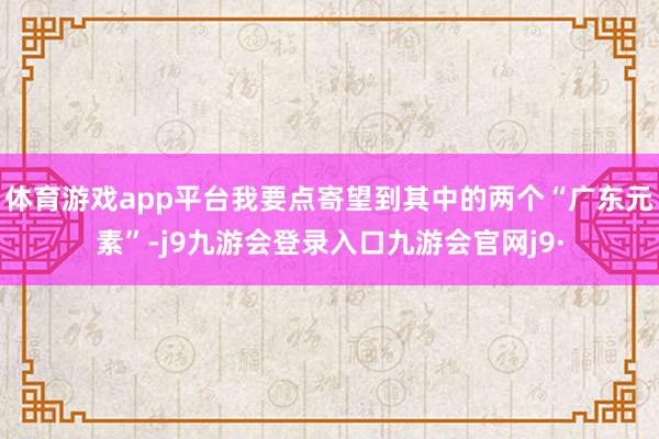 体育游戏app平台我要点寄望到其中的两个“广东元素”-j9九游会登录入口九游会官网j9·