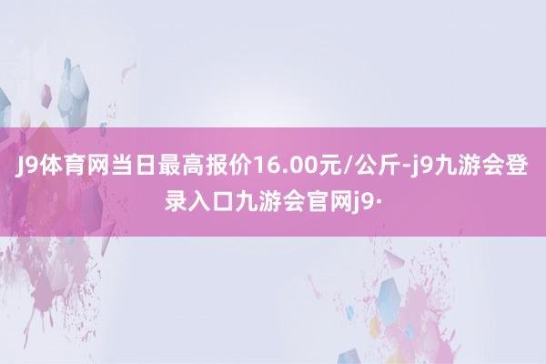 J9体育网当日最高报价16.00元/公斤-j9九游会登录入口九游会官网j9·