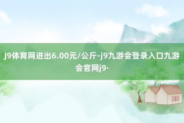 J9体育网进出6.00元/公斤-j9九游会登录入口九游会官网j9·