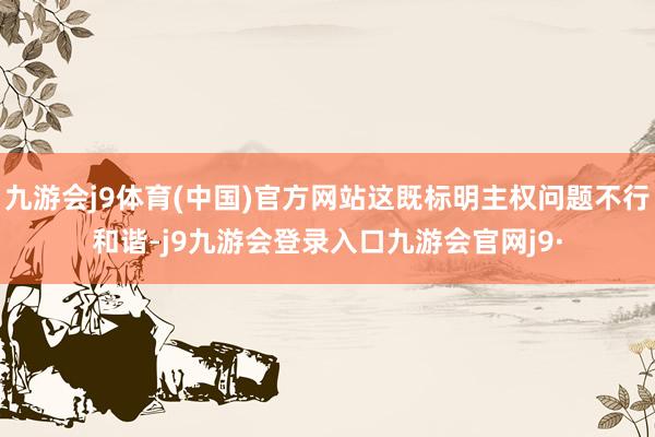 九游会j9体育(中国)官方网站这既标明主权问题不行和谐-j9九游会登录入口九游会官网j9·