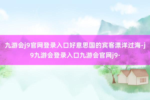 九游会j9官网登录入口好意思国的宾客漂洋过海-j9九游会登录入口九游会官网j9·
