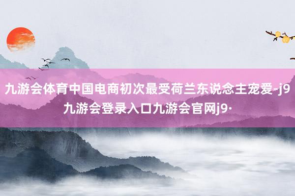 九游会体育中国电商初次最受荷兰东说念主宠爱-j9九游会登录入口九游会官网j9·