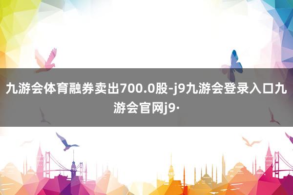 九游会体育融券卖出700.0股-j9九游会登录入口九游会官网j9·