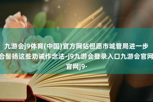 九游会j9体育(中国)官方网站但愿市城管局进一步总合髻扬这些劝诫作念法-j9九游会登录入口九游会官网j9·