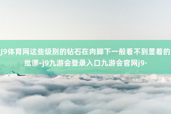 J9体育网这些级别的钻石在肉脚下一般看不到显着的纰谬-j9九游会登录入口九游会官网j9·