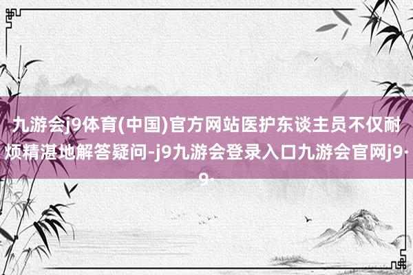 九游会j9体育(中国)官方网站医护东谈主员不仅耐烦精湛地解答疑问-j9九游会登录入口九游会官网j9·