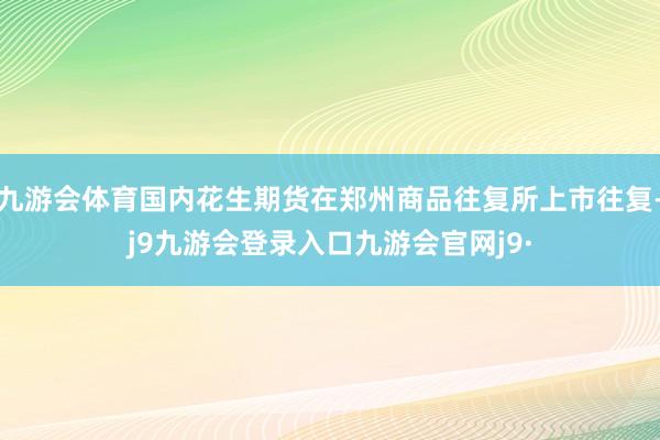 九游会体育国内花生期货在郑州商品往复所上市往复-j9九游会登录入口九游会官网j9·