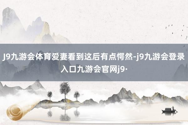 J9九游会体育爱妻看到这后有点愕然-j9九游会登录入口九游会官网j9·
