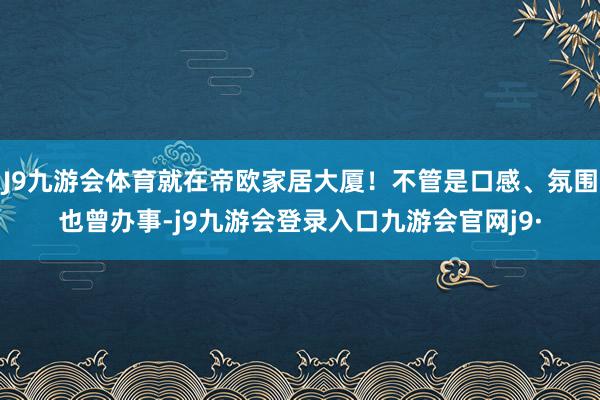 J9九游会体育就在帝欧家居大厦！不管是口感、氛围也曾办事-j9九游会登录入口九游会官网j9·