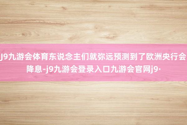 J9九游会体育东说念主们就弥远预测到了欧洲央行会降息-j9九游会登录入口九游会官网j9·