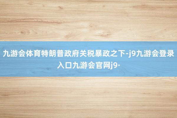 九游会体育特朗普政府关税暴政之下-j9九游会登录入口九游会官网j9·
