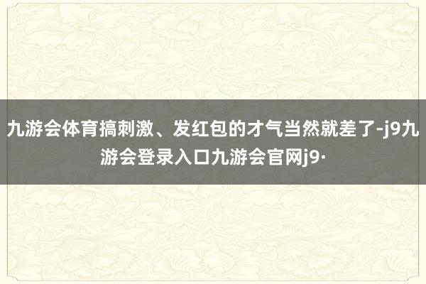 九游会体育搞刺激、发红包的才气当然就差了-j9九游会登录入口九游会官网j9·