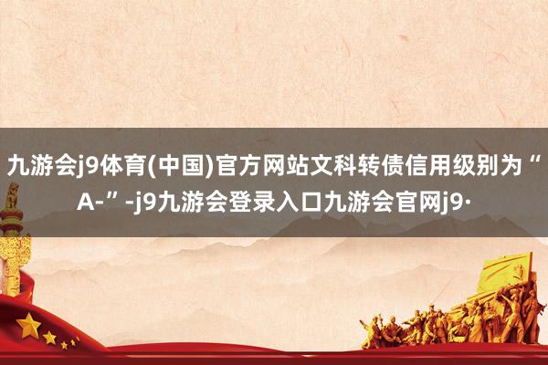 九游会j9体育(中国)官方网站文科转债信用级别为“A-”-j9九游会登录入口九游会官网j9·