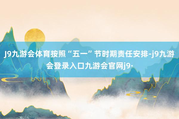 J9九游会体育按照“五一”节时期责任安排-j9九游会登录入口九游会官网j9·