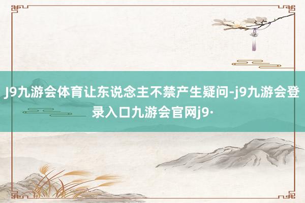 J9九游会体育让东说念主不禁产生疑问-j9九游会登录入口九游会官网j9·