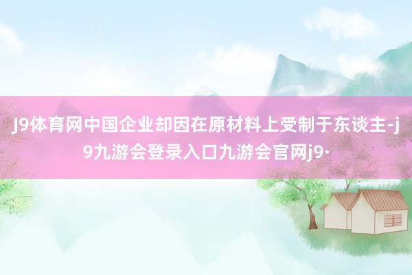 J9体育网中国企业却因在原材料上受制于东谈主-j9九游会登录入口九游会官网j9·