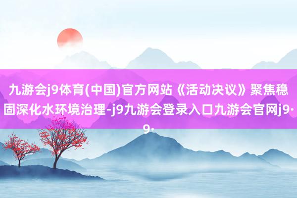 九游会j9体育(中国)官方网站《活动决议》聚焦稳固深化水环境治理-j9九游会登录入口九游会官网j9·