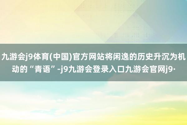 九游会j9体育(中国)官方网站将闲逸的历史升沉为机动的“青语”-j9九游会登录入口九游会官网j9·