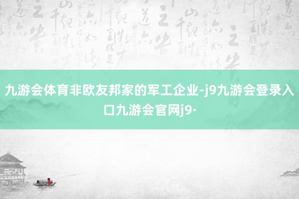 九游会体育非欧友邦家的军工企业-j9九游会登录入口九游会官网j9·