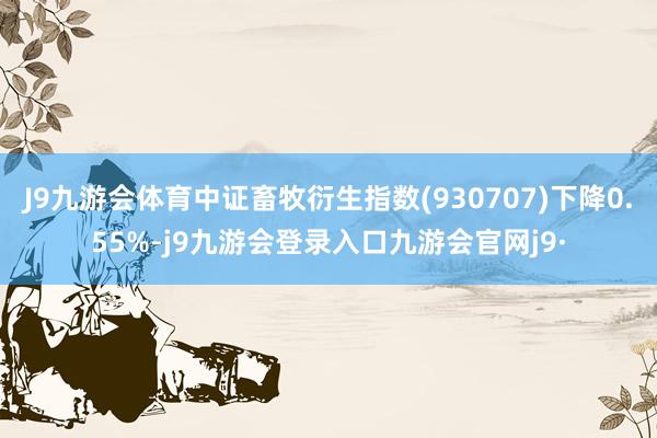 J9九游会体育中证畜牧衍生指数(930707)下降0.55%-j9九游会登录入口九游会官网j9·