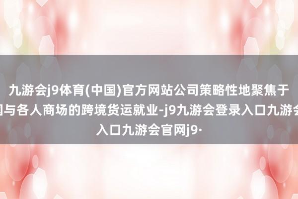 九游会j9体育(中国)官方网站公司策略性地聚焦于连合中国与各人商场的跨境货运就业-j9九游会登录入口九游会官网j9·