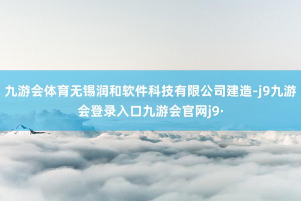 九游会体育无锡润和软件科技有限公司建造-j9九游会登录入口九游会官网j9·