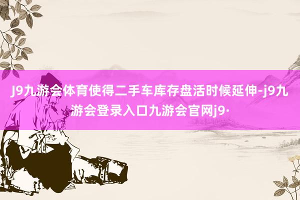 J9九游会体育使得二手车库存盘活时候延伸-j9九游会登录入口九游会官网j9·