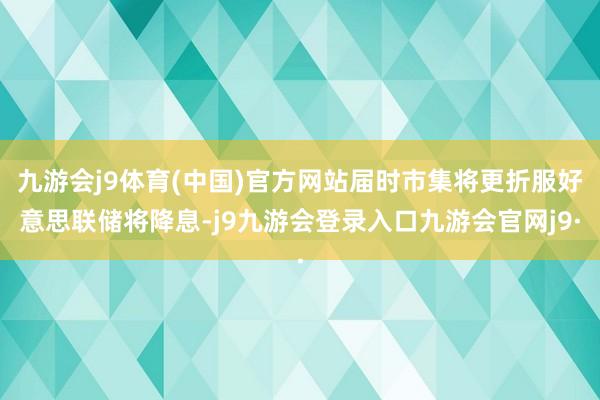 九游会j9体育(中国)官方网站届时市集将更折服好意思联储将降息-j9九游会登录入口九游会官网j9·