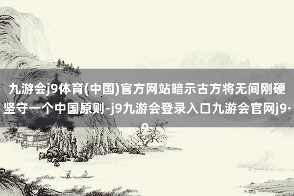 九游会j9体育(中国)官方网站暗示古方将无间刚硬坚守一个中国原则-j9九游会登录入口九游会官网j9·