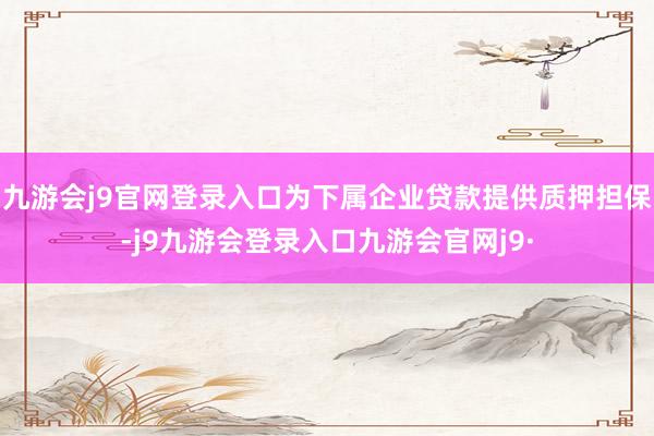 九游会j9官网登录入口为下属企业贷款提供质押担保-j9九游会登录入口九游会官网j9·
