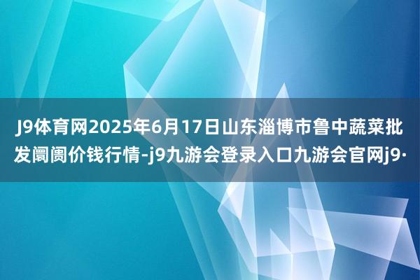 J9体育网2025年6月17日山东淄博市鲁中蔬菜批发阛阓价钱行情-j9九游会登录入口九游会官网j9·