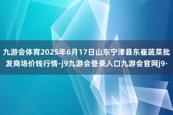 九游会体育2025年6月17日山东宁津县东崔蔬菜批发商场价钱行情-j9九游会登录入口九游会官网j9·