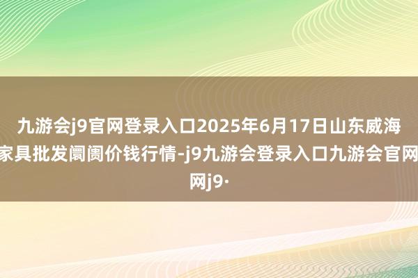 九游会j9官网登录入口2025年6月17日山东威海水家具批发阛阓价钱行情-j9九游会登录入口九游会官网j9·