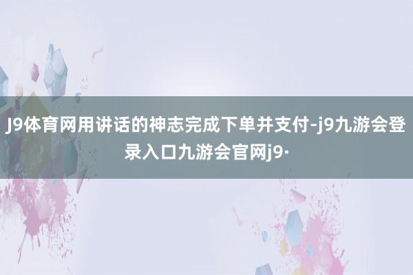 J9体育网用讲话的神志完成下单并支付-j9九游会登录入口九游会官网j9·