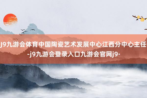 J9九游会体育中国陶瓷艺术发展中心江西分中心主任-j9九游会登录入口九游会官网j9·