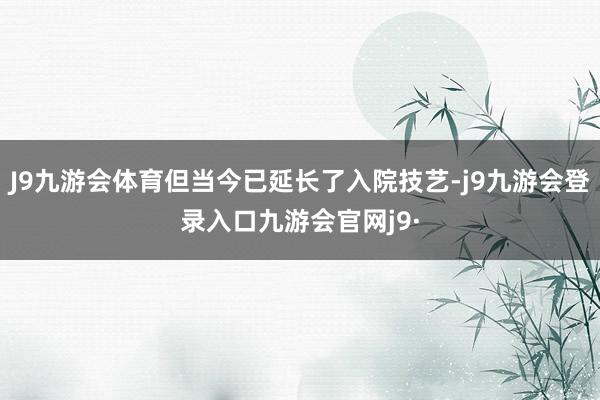 J9九游会体育但当今已延长了入院技艺-j9九游会登录入口九游会官网j9·