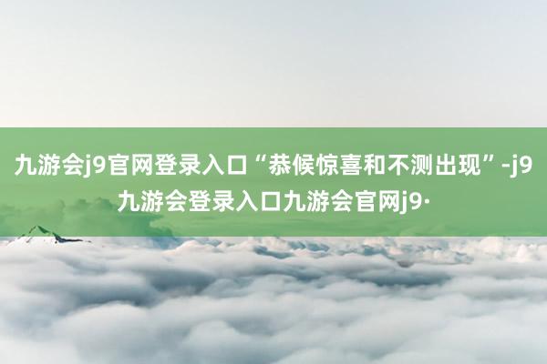 九游会j9官网登录入口“恭候惊喜和不测出现”-j9九游会登录入口九游会官网j9·