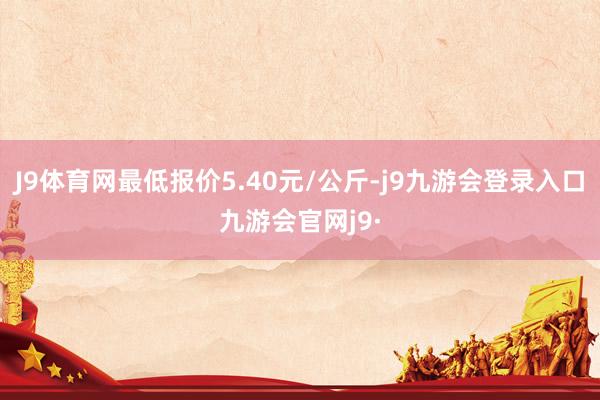 J9体育网最低报价5.40元/公斤-j9九游会登录入口九游会官网j9·