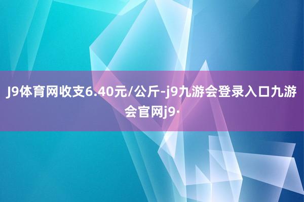 J9体育网收支6.40元/公斤-j9九游会登录入口九游会官网j9·