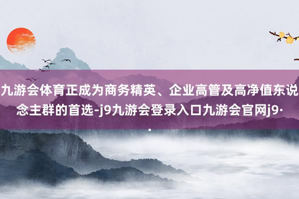 九游会体育正成为商务精英、企业高管及高净值东说念主群的首选-j9九游会登录入口九游会官网j9·