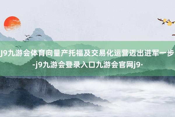 J9九游会体育向量产托福及交易化运营迈出进军一步-j9九游会登录入口九游会官网j9·