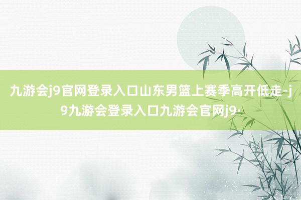九游会j9官网登录入口山东男篮上赛季高开低走-j9九游会登录入口九游会官网j9·