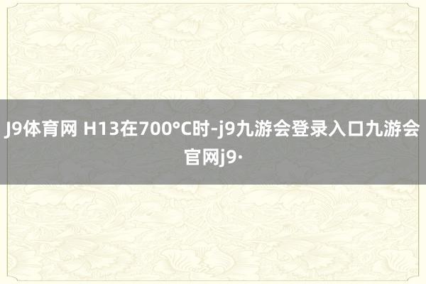 J9体育网 H13在700°C时-j9九游会登录入口九游会官网j9·