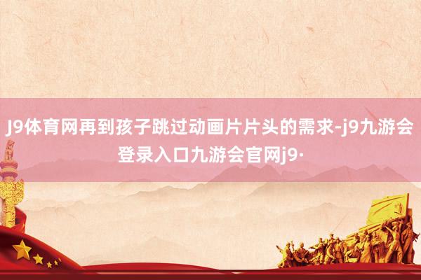 J9体育网再到孩子跳过动画片片头的需求-j9九游会登录入口九游会官网j9·