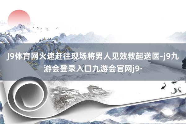 J9体育网火速赶往现场将男人见效救起送医-j9九游会登录入口九游会官网j9·