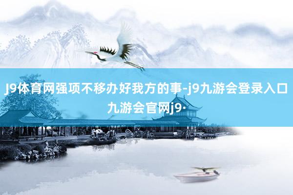 J9体育网强项不移办好我方的事-j9九游会登录入口九游会官网j9·
