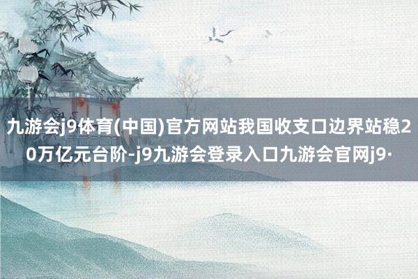 九游会j9体育(中国)官方网站我国收支口边界站稳20万亿元台阶-j9九游会登录入口九游会官网j9·