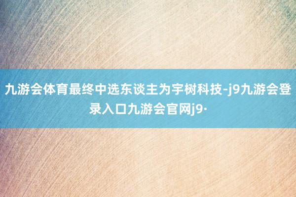 九游会体育最终中选东谈主为宇树科技-j9九游会登录入口九游会官网j9·
